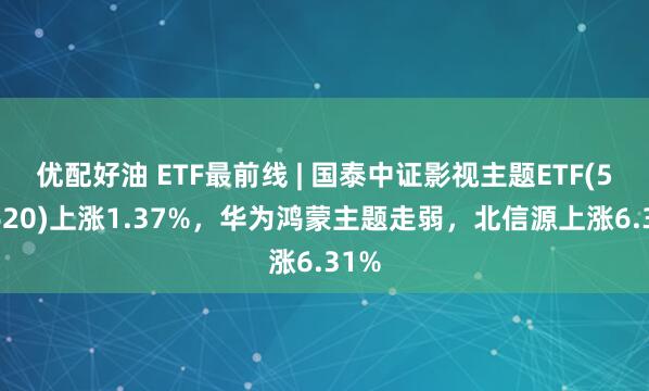 优配好油 ETF最前线 | 国泰中证影视主题ETF(516620)上涨1.37%，华为鸿蒙主题走弱，北信源上涨6.31%