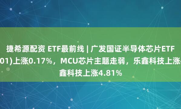 捷希源配资 ETF最前线 | 广发国证半导体芯片ETF(159801)上涨0.17%，MCU芯片主题走弱，乐鑫科技上涨4.81%