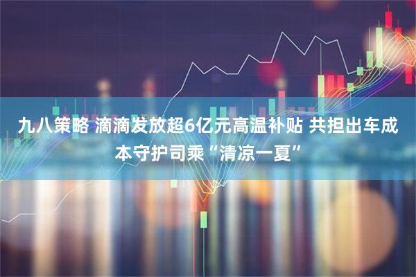 九八策略 滴滴发放超6亿元高温补贴 共担出车成本守护司乘“清凉一夏”