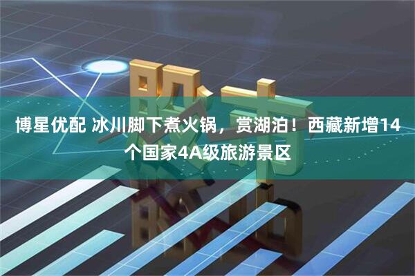 博星优配 冰川脚下煮火锅，赏湖泊！西藏新增14个国家4A级旅游景区