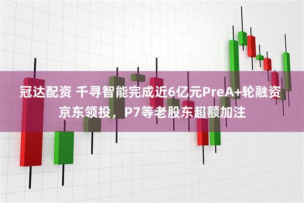 冠达配资 千寻智能完成近6亿元PreA+轮融资 京东领投，P7等老股东超额加注