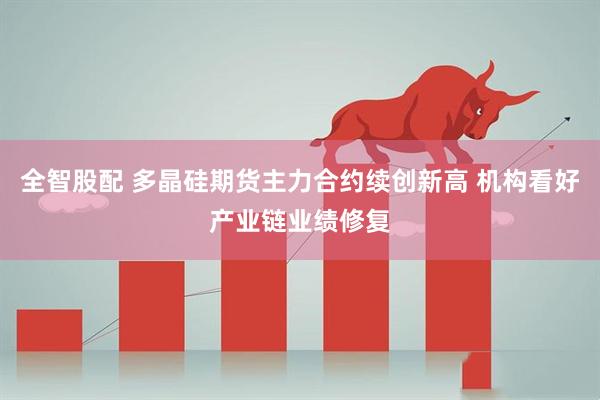 全智股配 多晶硅期货主力合约续创新高 机构看好产业链业绩修复