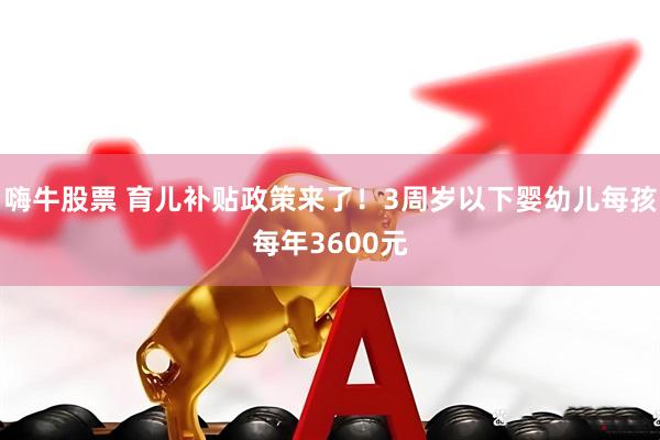 嗨牛股票 育儿补贴政策来了！3周岁以下婴幼儿每孩每年3600元