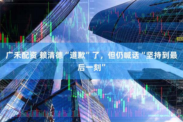 广禾配资 赖清德“道歉”了，但仍喊话“坚持到最后一刻”
