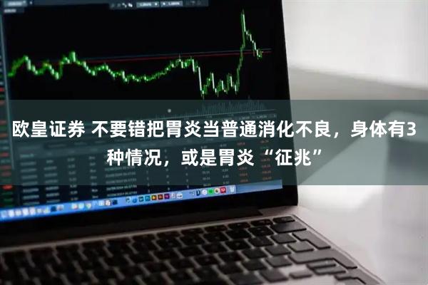 欧皇证券 不要错把胃炎当普通消化不良，身体有3种情况，或是胃炎 “征兆”