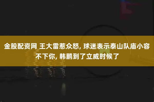 金股配资网 王大雷惹众怒, 球迷表示泰山队庙小容不下你, 韩鹏到了立威时候了