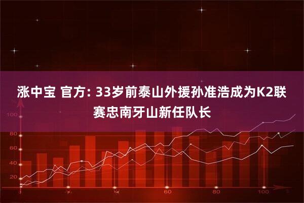 涨中宝 官方: 33岁前泰山外援孙准浩成为K2联赛忠南牙山新任队长