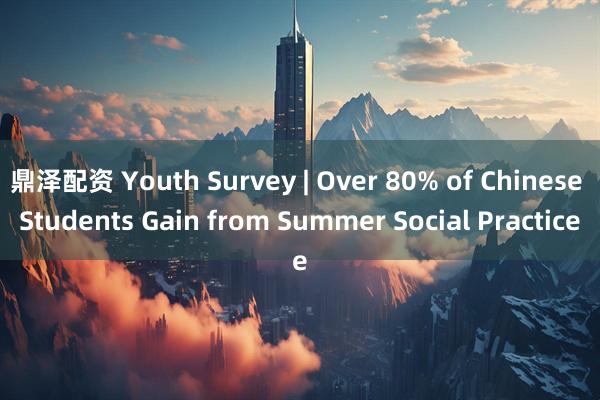 鼎泽配资 Youth Survey | Over 80% of Chinese Students Gain from Summer Social Practice