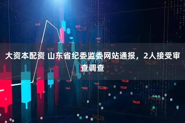 大资本配资 山东省纪委监委网站通报，2人接受审查调查