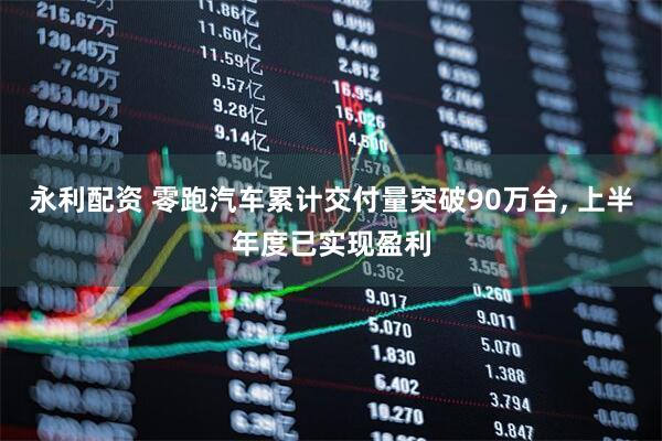 永利配资 零跑汽车累计交付量突破90万台, 上半年度已实现盈利