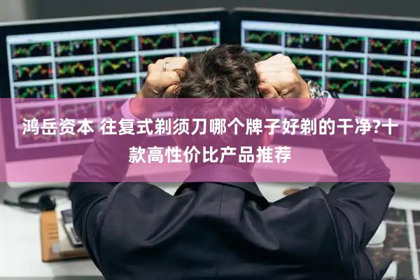 鸿岳资本 往复式剃须刀哪个牌子好剃的干净?十款高性价比产品推荐