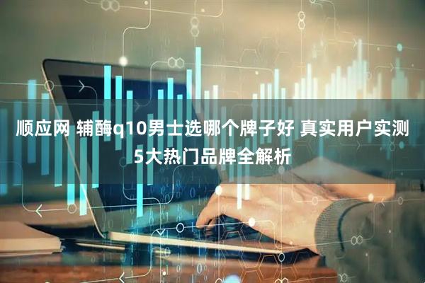 顺应网 辅酶q10男士选哪个牌子好 真实用户实测5大热门品牌全解析