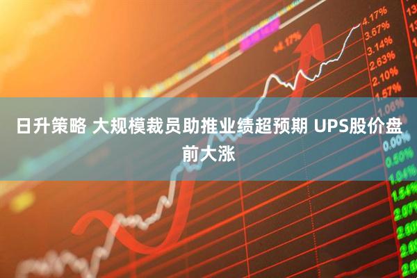 日升策略 大规模裁员助推业绩超预期 UPS股价盘前大涨