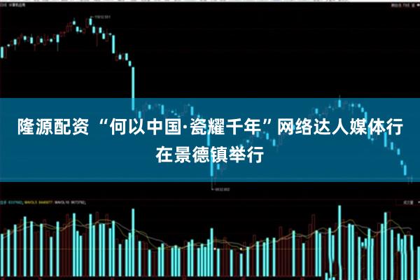 隆源配资 “何以中国·瓷耀千年”网络达人媒体行在景德镇举行