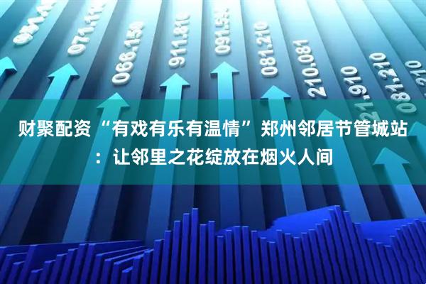 财聚配资 “有戏有乐有温情” 郑州邻居节管城站：让邻里之花绽放在烟火人间