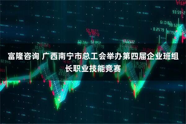 富隆咨询 广西南宁市总工会举办第四届企业班组长职业技能竞赛