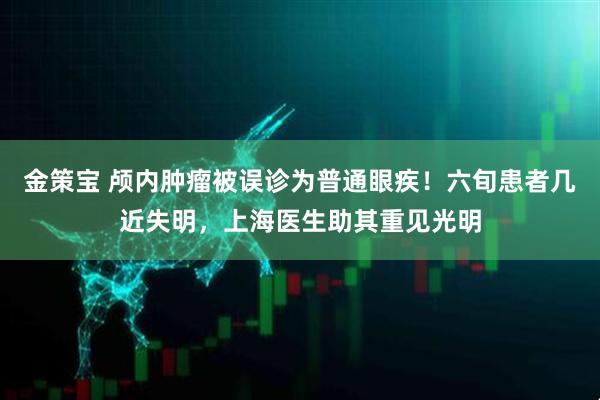 金策宝 颅内肿瘤被误诊为普通眼疾！六旬患者几近失明，上海医生助其重见光明