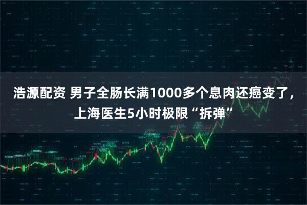 浩源配资 男子全肠长满1000多个息肉还癌变了，上海医生5小时极限“拆弹”