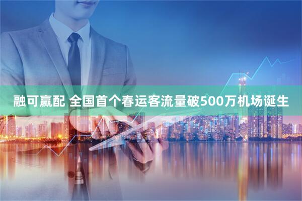 融可赢配 全国首个春运客流量破500万机场诞生