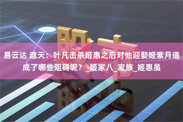 易云达 遮天：叶凡击杀姬惠之后对他迎娶姬紫月造成了哪些阻碍呢？_姬家八_家族_姬惠虽
