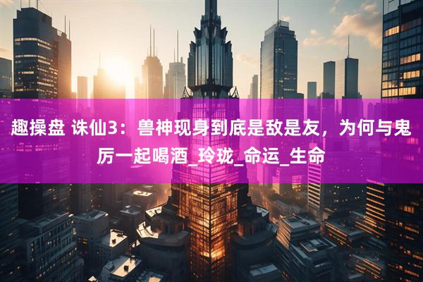 趣操盘 诛仙3：兽神现身到底是敌是友，为何与鬼厉一起喝酒_玲珑_命运_生命