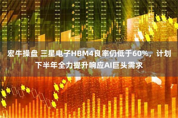 宏牛操盘 三星电子HBM4良率仍低于60%，计划下半年全力提升响应AI巨头需求