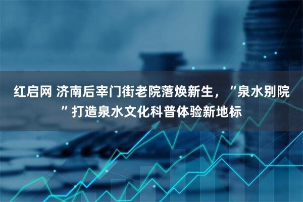 红启网 济南后宰门街老院落焕新生，“泉水别院”打造泉水文化科普体验新地标